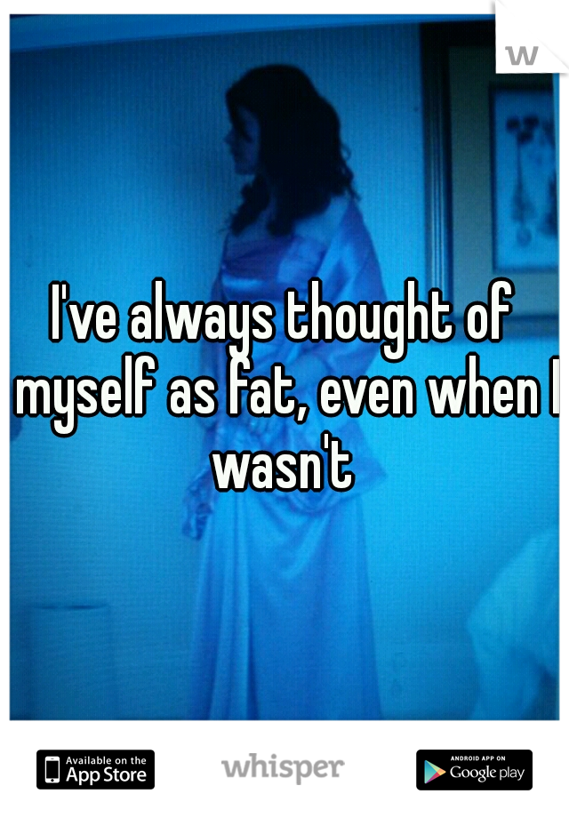 I've always thought of myself as fat, even when I wasn't 