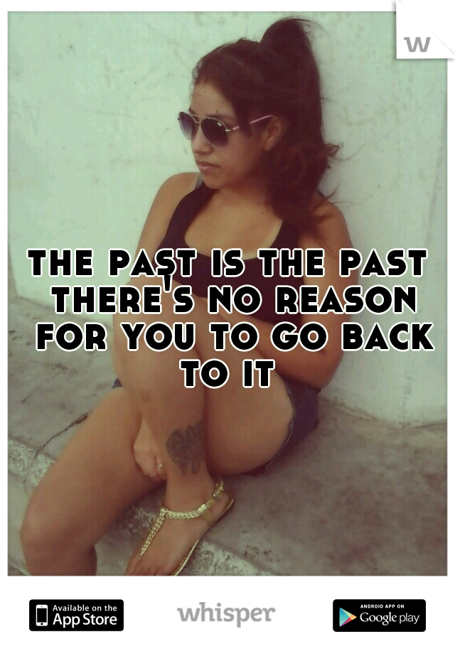 the past is the past there's no reason for you to go back to it 