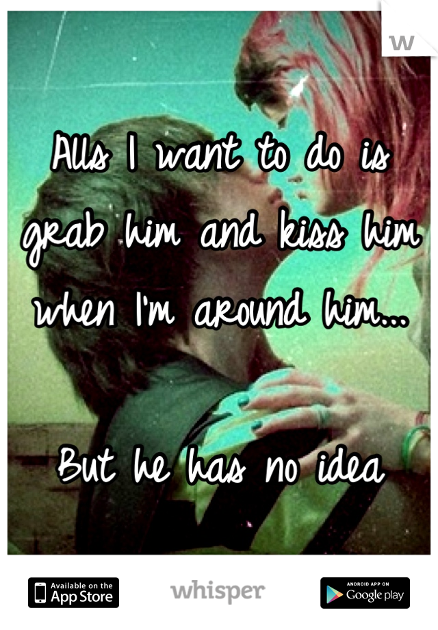 Alls I want to do is grab him and kiss him when I'm around him...

But he has no idea