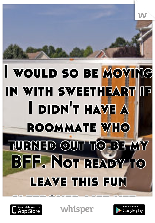 I would so be moving in with sweetheart if I didn't have a roommate who turned out to be my BFF. Not ready to leave this fun sleepover life yet. 