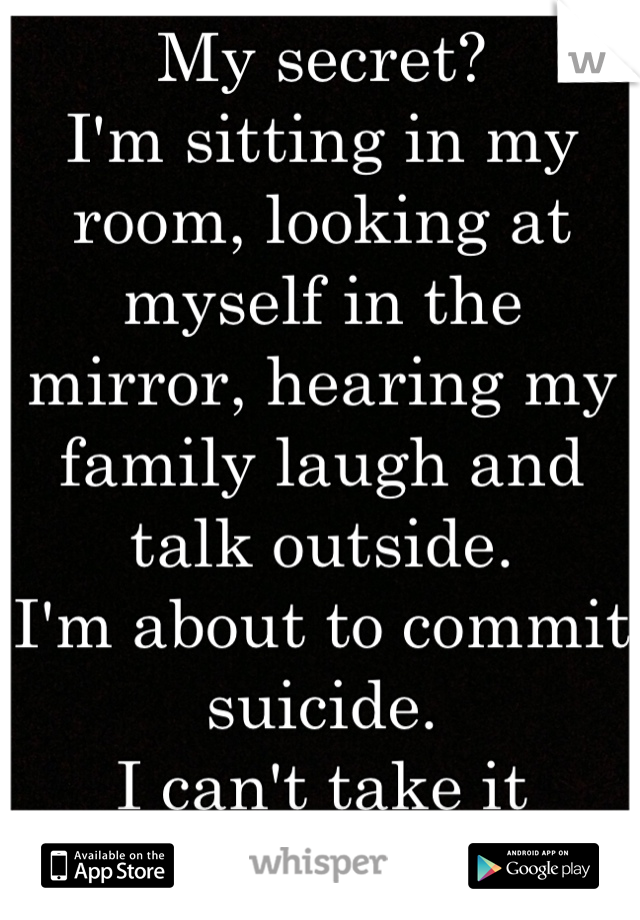 My secret?
I'm sitting in my room, looking at myself in the mirror, hearing my family laugh and talk outside. 
I'm about to commit suicide. 
I can't take it anymore. 
