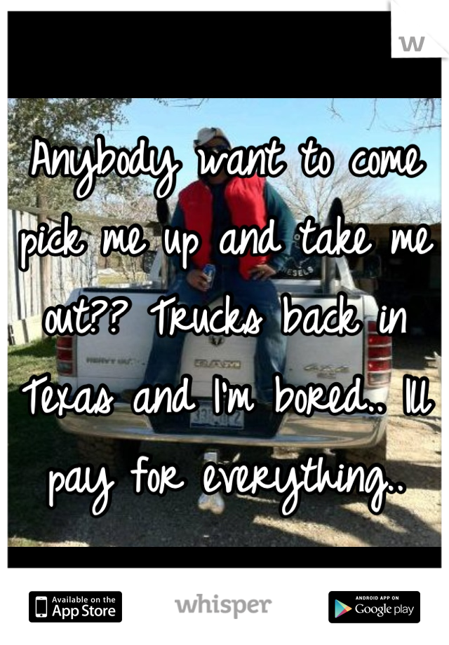 Anybody want to come pick me up and take me out?? Trucks back in Texas and I'm bored.. Ill pay for everything..