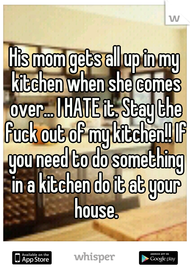 His mom gets all up in my kitchen when she comes over... I HATE it. Stay the fuck out of my kitchen!! If you need to do something in a kitchen do it at your house.
