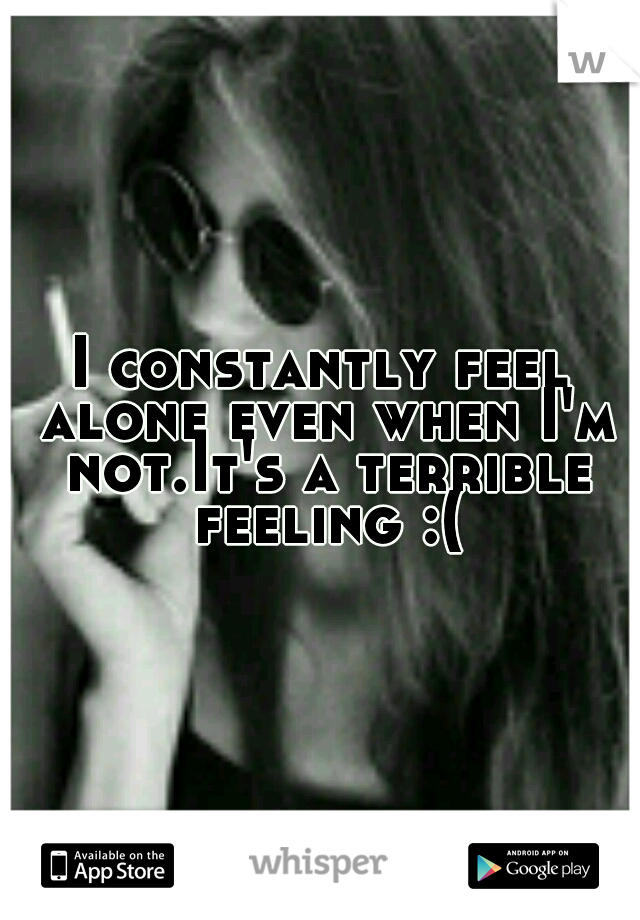 I constantly feel alone even when I'm not.It's a terrible feeling :(