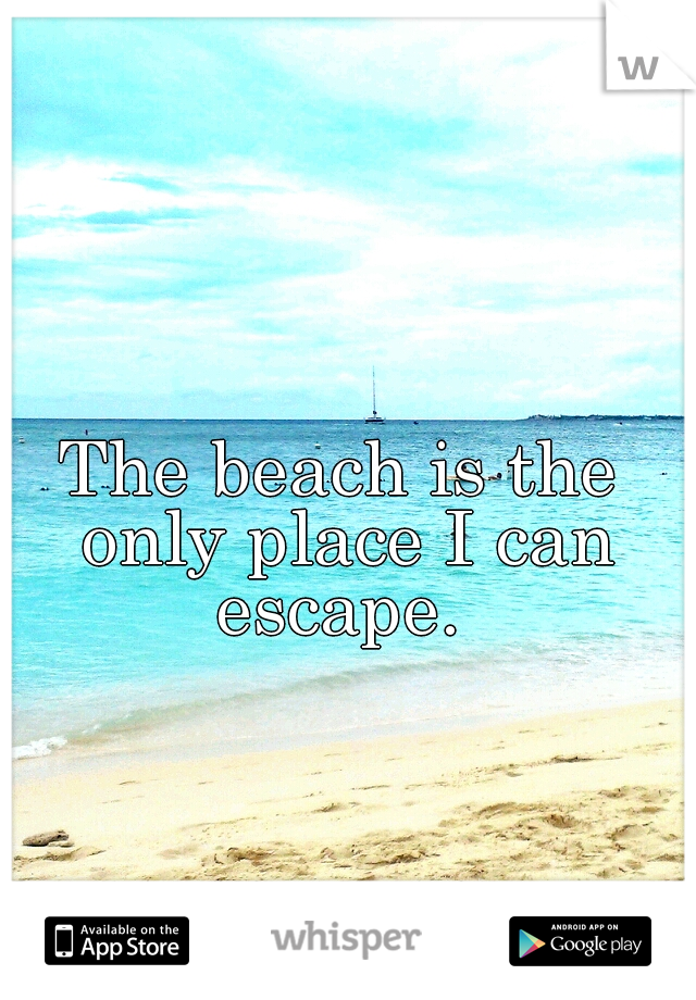 The beach is the only place I can escape. 
