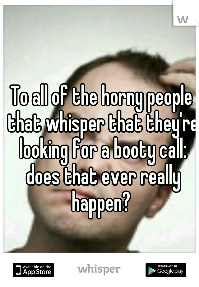 To all of the horny people that whisper that they're looking for a booty call: does that ever really happen? 