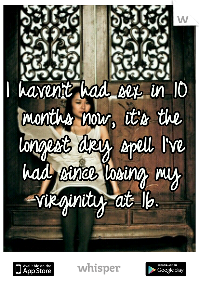 I haven't had sex in 10 months now, it's the longest dry spell I've had since losing my virginity at 16. 
