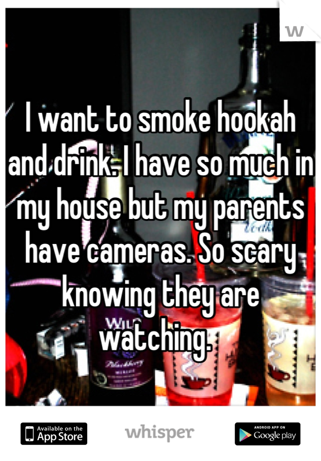 I want to smoke hookah and drink. I have so much in my house but my parents have cameras. So scary knowing they are watching.  