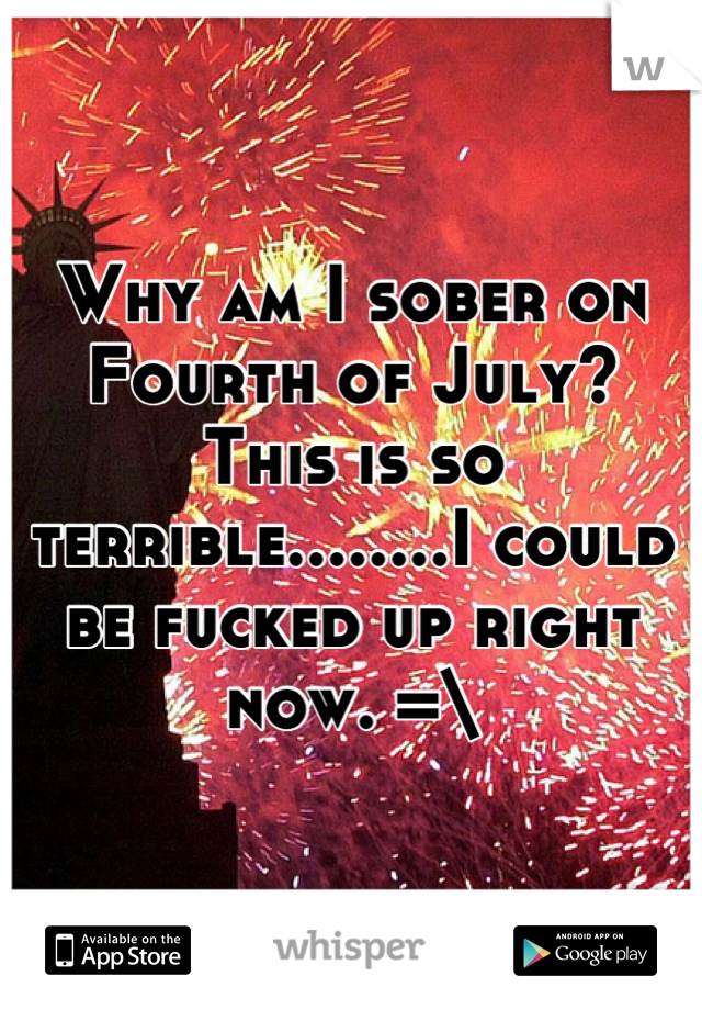 Why am I sober on Fourth of July? 
This is so terrible........I could be fucked up right now. =\