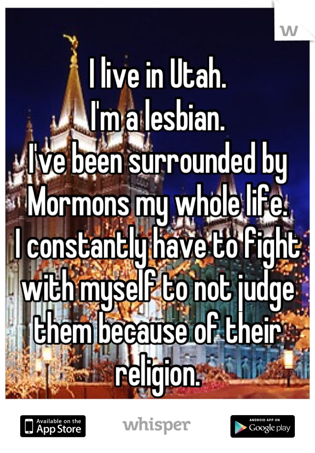 I live in Utah.
I'm a lesbian. 
I've been surrounded by Mormons my whole life. 
I constantly have to fight with myself to not judge them because of their religion.