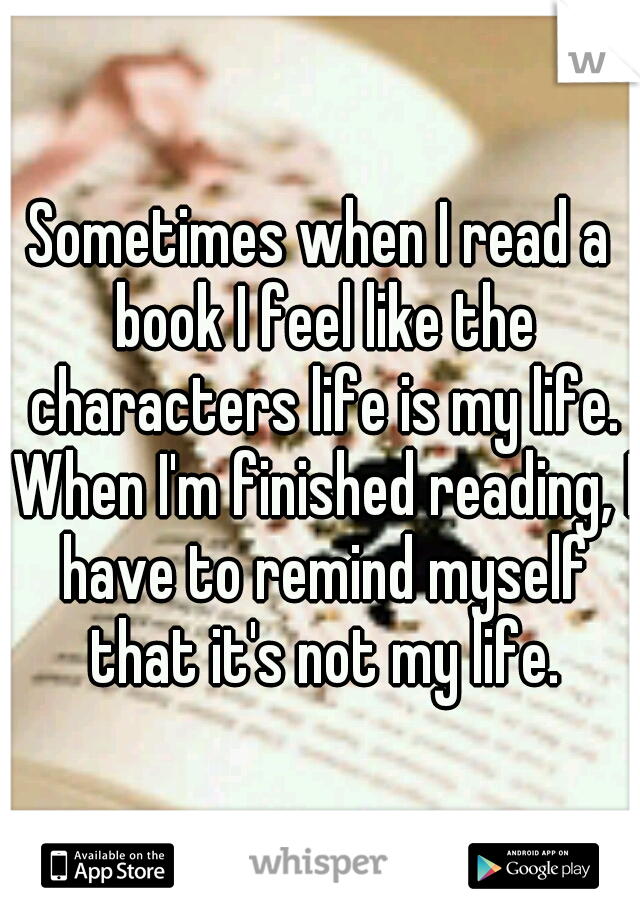 Sometimes when I read a book I feel like the characters life is my life. When I'm finished reading, I have to remind myself that it's not my life.