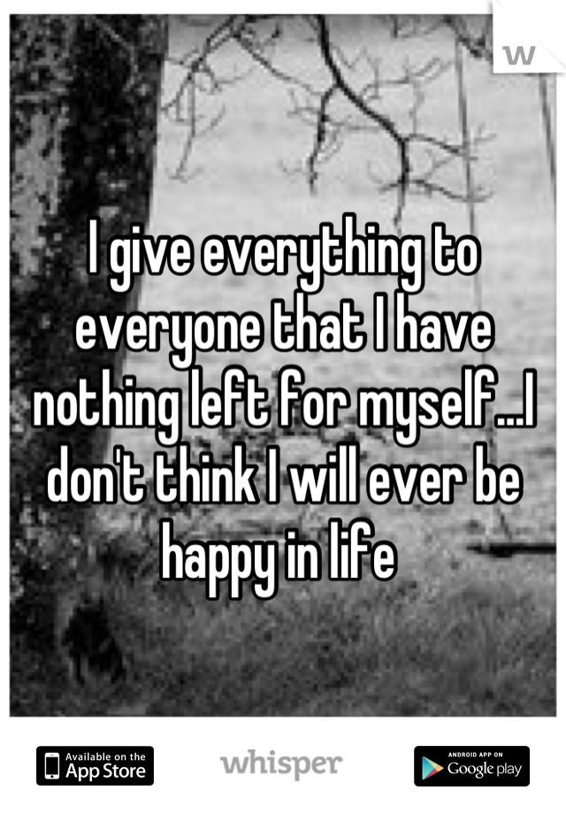 I give everything to everyone that I have nothing left for myself...I don't think I will ever be happy in life 