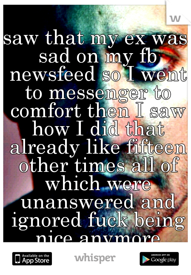 saw that my ex was sad on my fb newsfeed so I went to messenger to comfort then I saw how I did that already like fifteen other times all of which were unanswered and ignored fuck being nice anymore