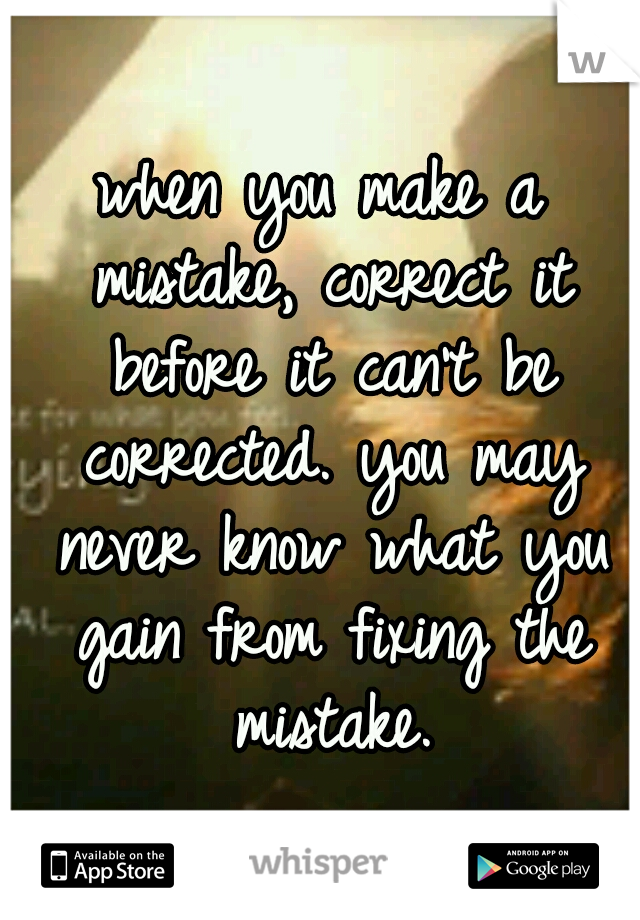 when you make a mistake, correct it before it can't be corrected. you may never know what you gain from fixing the mistake.