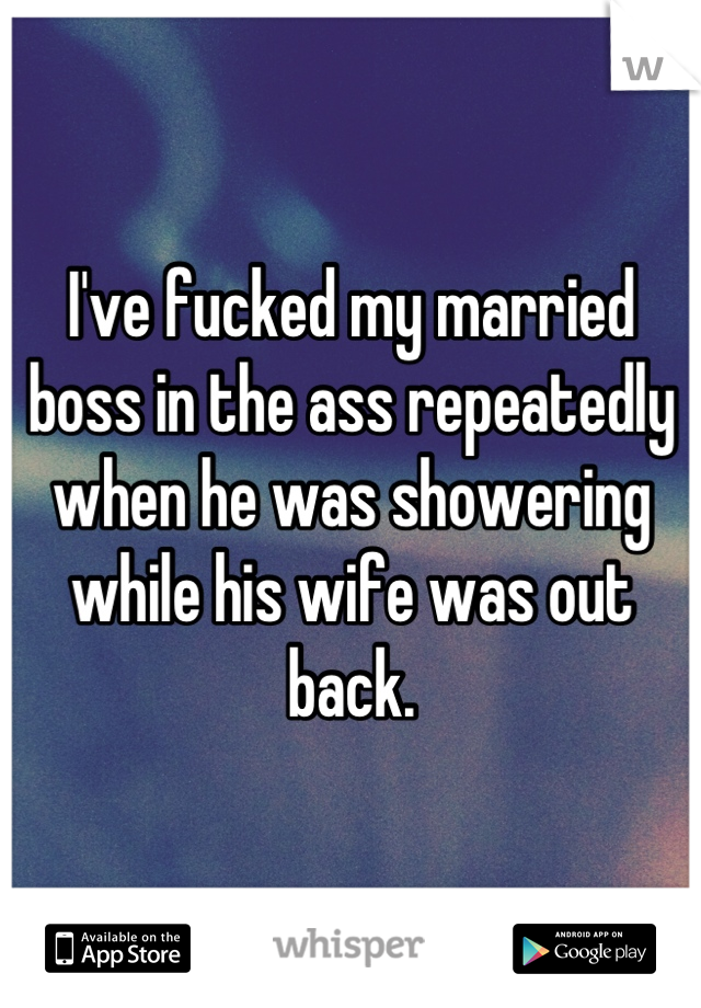 I've fucked my married boss in the ass repeatedly when he was showering while his wife was out back.