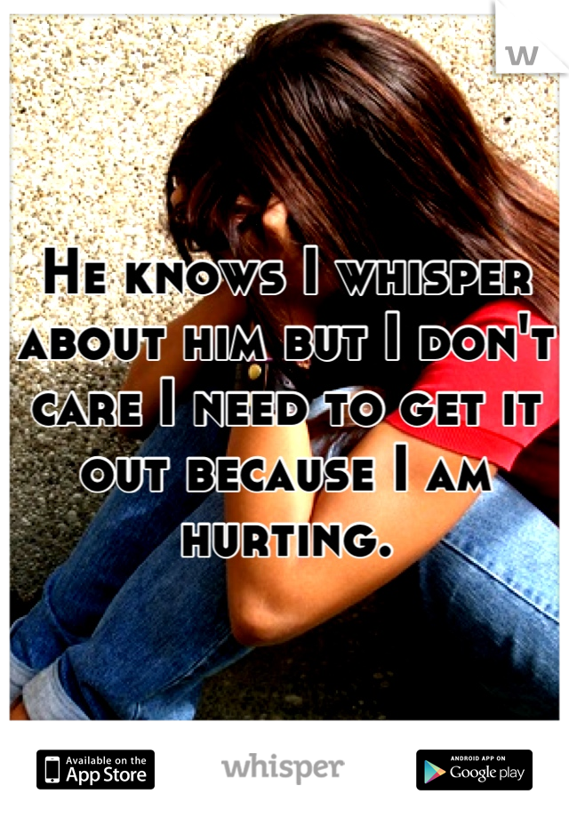 He knows I whisper about him but I don't care I need to get it out because I am hurting.