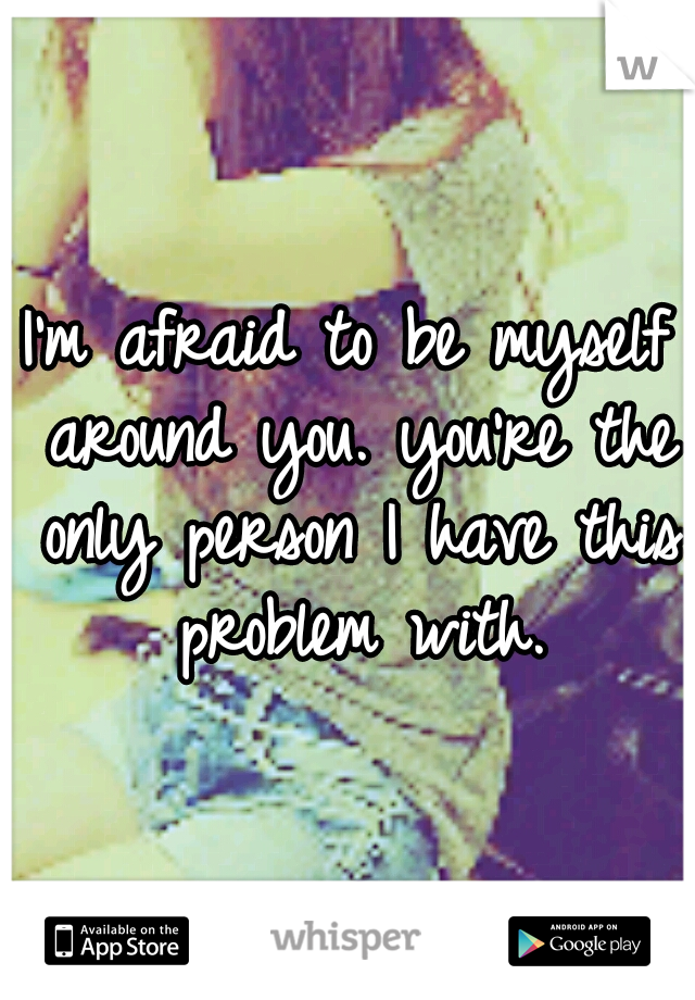 I'm afraid to be myself around you. you're the only person I have this problem with.