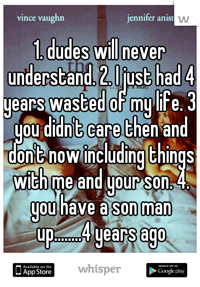 1. dudes will never understand. 2. I just had 4 years wasted of my life. 3. you didn't care then and don't now including things with me and your son. 4. you have a son man up........4 years ago