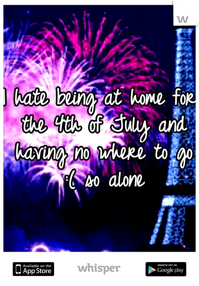 I hate being at home for the 4th of July and having no where to go :( so alone