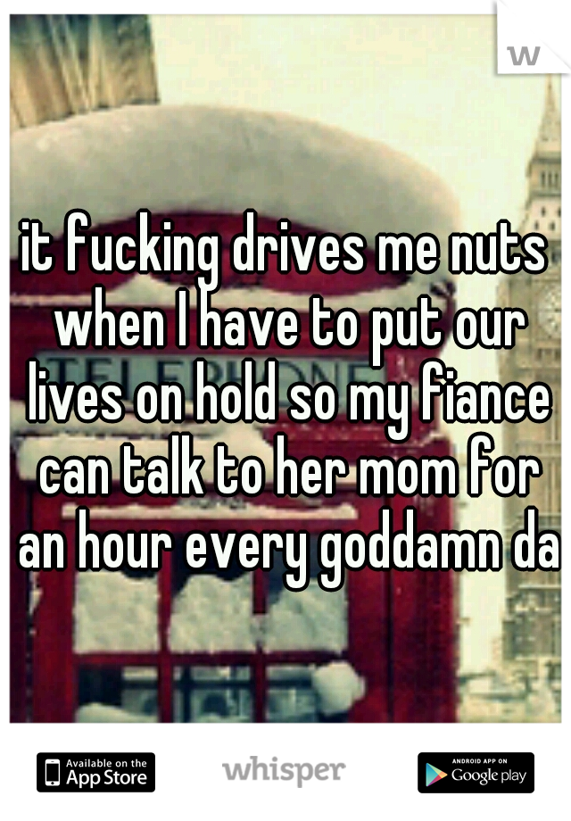 it fucking drives me nuts when I have to put our lives on hold so my fiance can talk to her mom for an hour every goddamn day