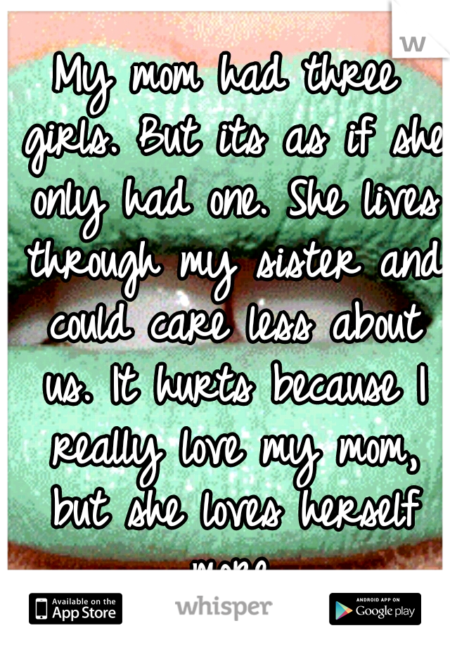 My mom had three girls. But its as if she only had one. She lives through my sister and could care less about us. It hurts because I really love my mom, but she loves herself more.