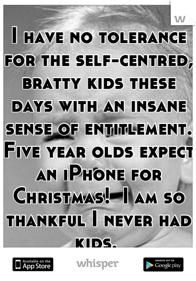 I have no tolerance for the self-centred, bratty kids these days with an insane sense of entitlement. Five year olds expect an iPhone for Christmas!  I am so thankful I never had kids. 