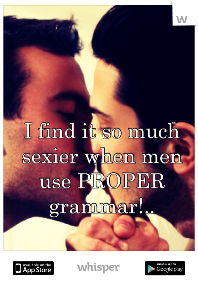 I find it so much sexier when men use PROPER grammar!..