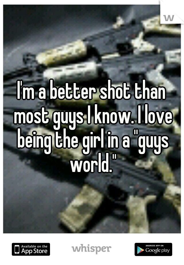 I'm a better shot than most guys I know. I love being the girl in a "guys world."