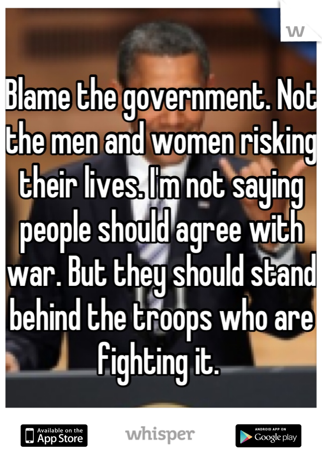 Blame the government. Not the men and women risking their lives. I'm not saying people should agree with war. But they should stand behind the troops who are fighting it. 