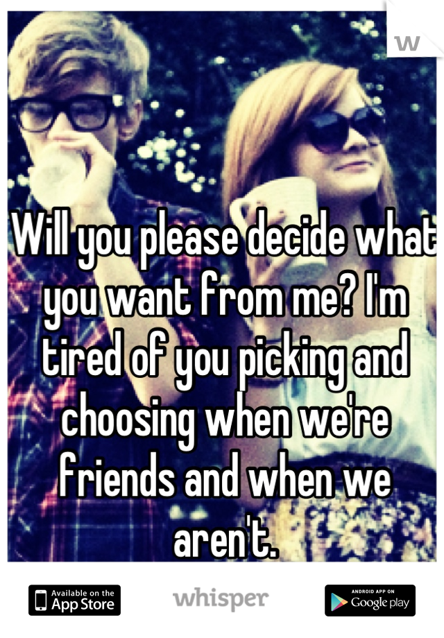 Will you please decide what you want from me? I'm tired of you picking and choosing when we're friends and when we aren't.