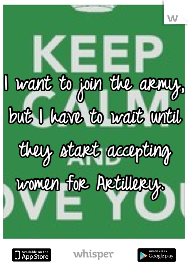 I want to join the army, but I have to wait until they start accepting women for Artillery. 
