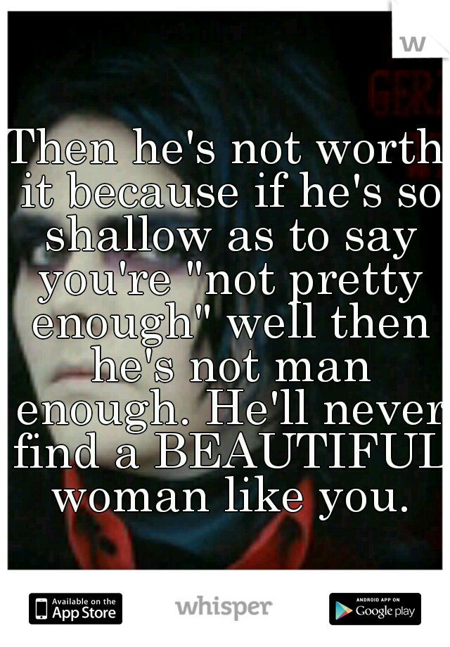 Then he's not worth it because if he's so shallow as to say you're "not pretty enough" well then he's not man enough. He'll never find a BEAUTIFUL woman like you.