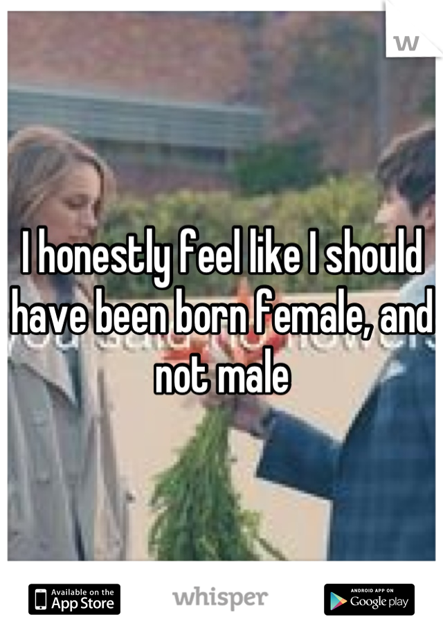 I honestly feel like I should have been born female, and not male