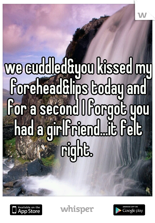  we cuddled&you kissed my forehead&lips today and for a second I forgot you had a girlfriend...it felt right. 