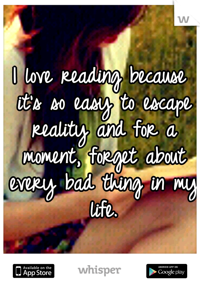 I love reading because it's so easy to escape reality and for a moment, forget about every bad thing in my life.