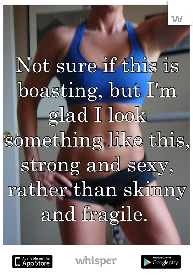 Not sure if this is boasting, but I'm glad I look something like this, strong and sexy, rather than skinny and fragile. 