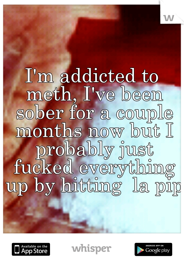 I'm addicted to meth, I've been sober for a couple months now but I probably just fucked everything up by hitting  la pipa
