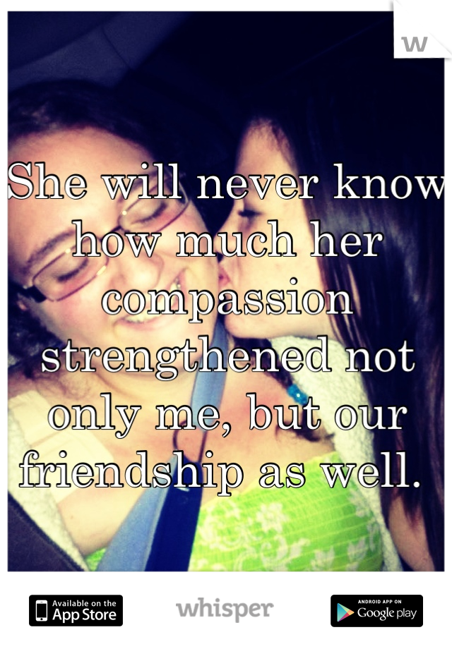 She will never know how much her compassion strengthened not only me, but our friendship as well. 