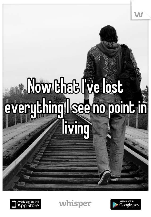 Now that I've lost everything I see no point in living