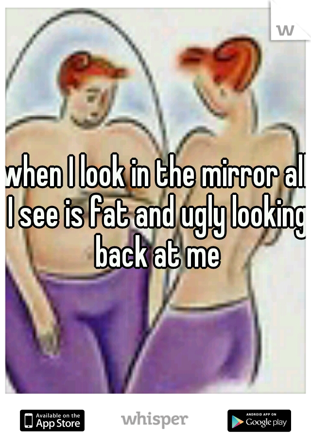 when I look in the mirror all I see is fat and ugly looking back at me