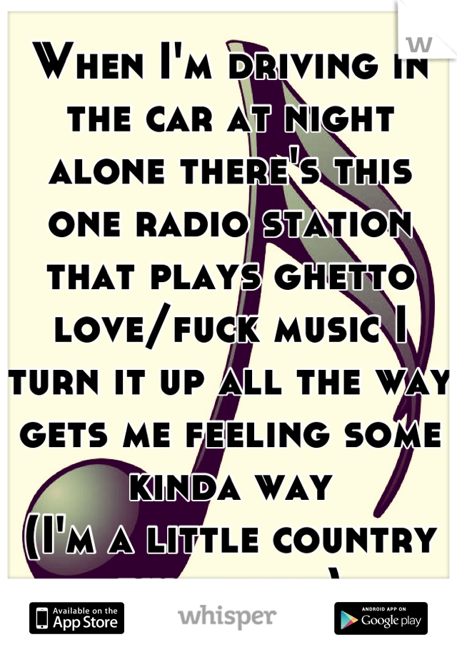 When I'm driving in the car at night alone there's this one radio station that plays ghetto love/fuck music I turn it up all the way gets me feeling some kinda way 
(I'm a little country white girl)