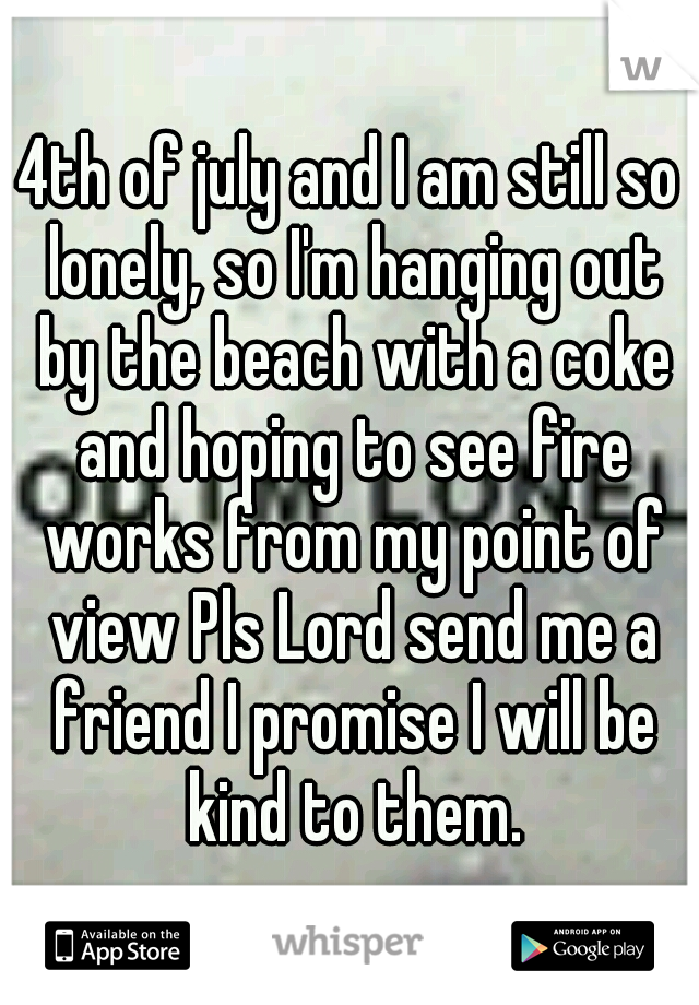 4th of july and I am still so lonely, so I'm hanging out by the beach with a coke and hoping to see fire works from my point of view Pls Lord send me a friend I promise I will be kind to them.