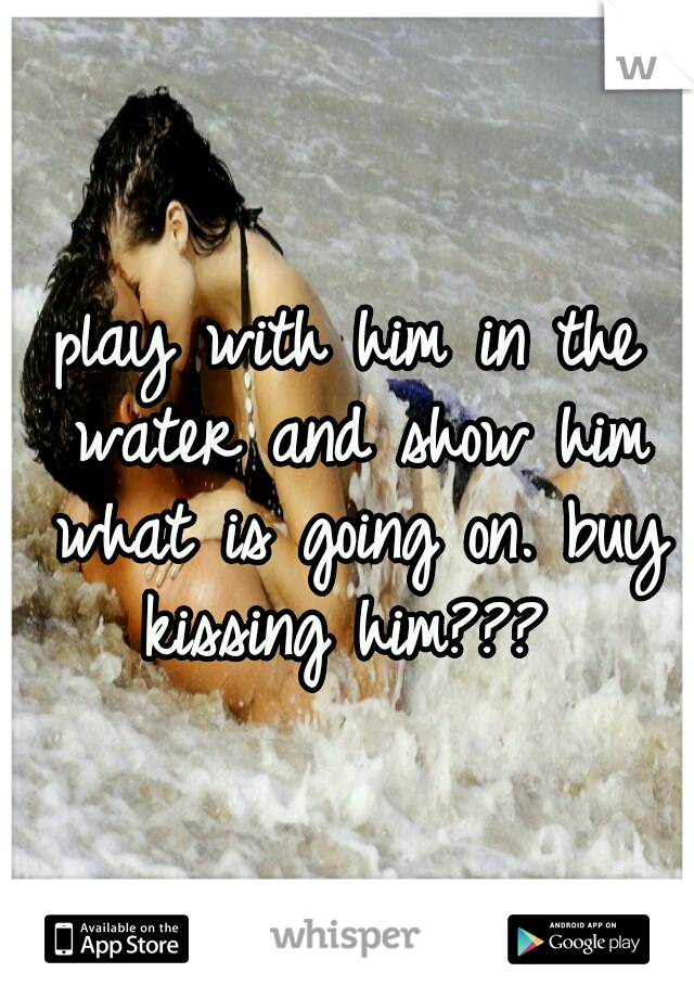 play with him in the water and show him what is going on. buy kissing him??? 