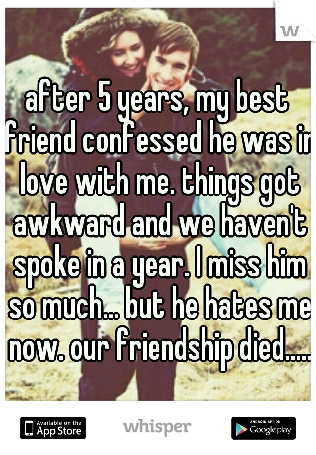 after 5 years, my best friend confessed he was in love with me. things got awkward and we haven't spoke in a year. I miss him so much... but he hates me now. our friendship died.....