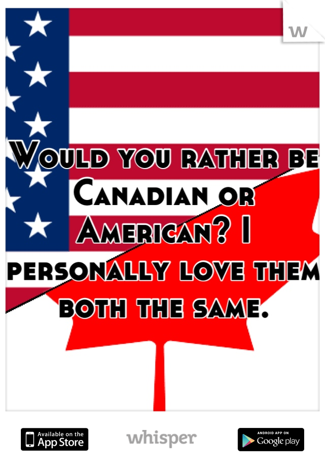 Would you rather be Canadian or American? I personally love them both the same.