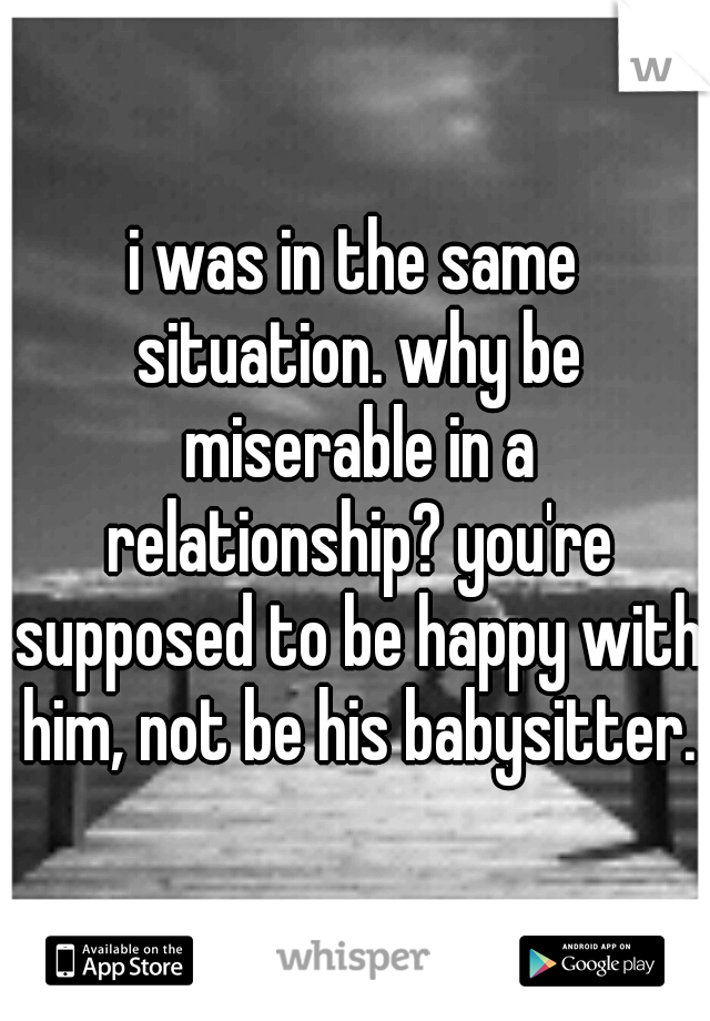 i was in the same situation. why be miserable in a relationship? you're supposed to be happy with him, not be his babysitter.