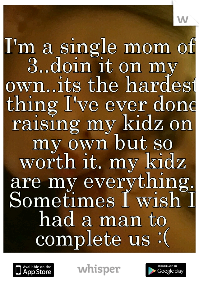 I'm a single mom of 3..doin it on my own..its the hardest thing I've ever done raising my kidz on my own but so worth it. my kidz are my everything. Sometimes I wish I had a man to complete us :(