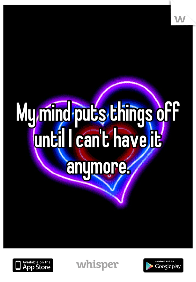 My mind puts things off until I can't have it anymore.