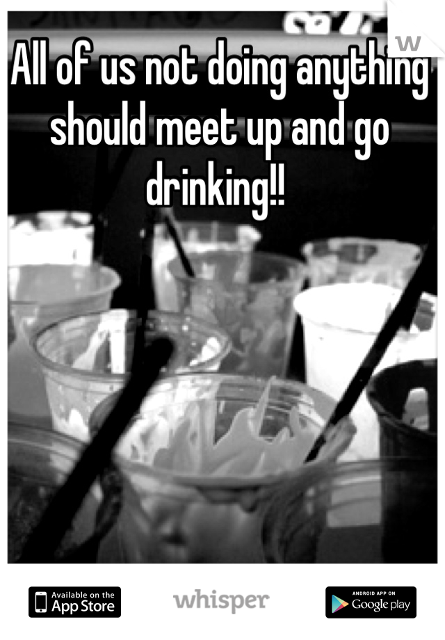 All of us not doing anything should meet up and go drinking!! 