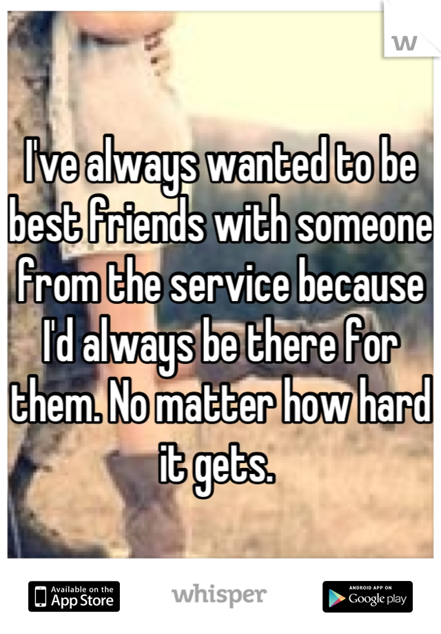 I've always wanted to be best friends with someone from the service because I'd always be there for them. No matter how hard it gets. 